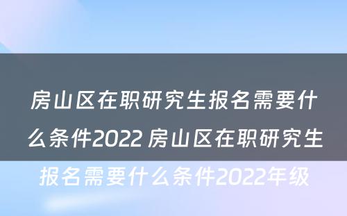 房山区在职研究生报名需要什么条件2022 房山区在职研究生报名需要什么条件2022年级