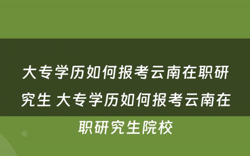 大专学历如何报考云南在职研究生 大专学历如何报考云南在职研究生院校