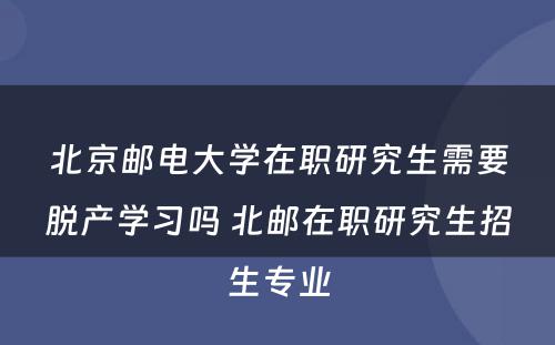 北京邮电大学在职研究生需要脱产学习吗 北邮在职研究生招生专业