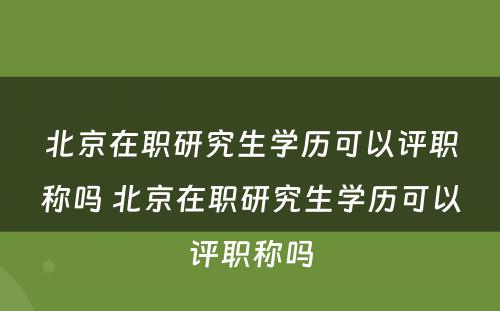 北京在职研究生学历可以评职称吗 北京在职研究生学历可以评职称吗