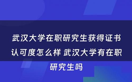 武汉大学在职研究生获得证书认可度怎么样 武汉大学有在职研究生吗