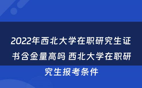 2022年西北大学在职研究生证书含金量高吗 西北大学在职研究生报考条件