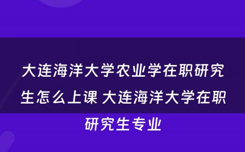 大连海洋大学农业学在职研究生怎么上课 大连海洋大学在职研究生专业