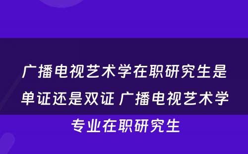 广播电视艺术学在职研究生是单证还是双证 广播电视艺术学专业在职研究生