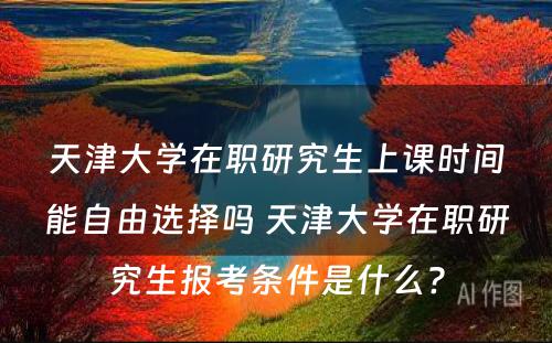 天津大学在职研究生上课时间能自由选择吗 天津大学在职研究生报考条件是什么?