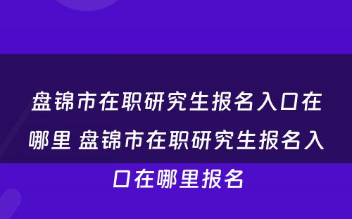 盘锦市在职研究生报名入口在哪里 盘锦市在职研究生报名入口在哪里报名