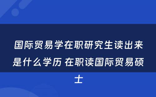 国际贸易学在职研究生读出来是什么学历 在职读国际贸易硕士