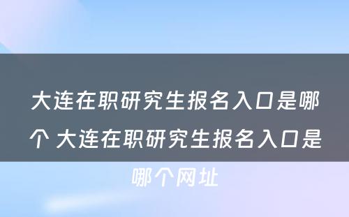 大连在职研究生报名入口是哪个 大连在职研究生报名入口是哪个网址