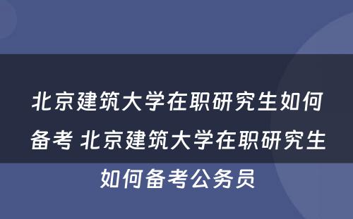 北京建筑大学在职研究生如何备考 北京建筑大学在职研究生如何备考公务员