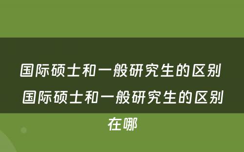 国际硕士和一般研究生的区别 国际硕士和一般研究生的区别在哪