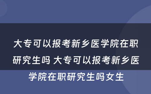 大专可以报考新乡医学院在职研究生吗 大专可以报考新乡医学院在职研究生吗女生