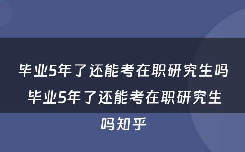 毕业5年了还能考在职研究生吗 毕业5年了还能考在职研究生吗知乎