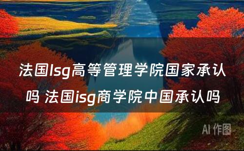 法国Isg高等管理学院国家承认吗 法国isg商学院中国承认吗