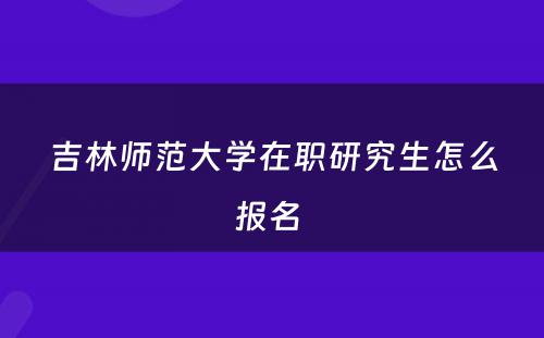 吉林师范大学在职研究生怎么报名 