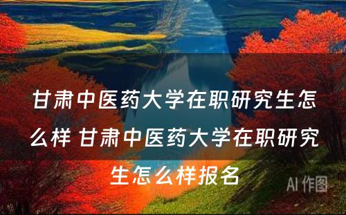 甘肃中医药大学在职研究生怎么样 甘肃中医药大学在职研究生怎么样报名