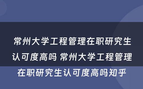 常州大学工程管理在职研究生认可度高吗 常州大学工程管理在职研究生认可度高吗知乎