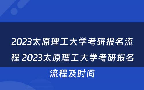 2023太原理工大学考研报名流程 2023太原理工大学考研报名流程及时间