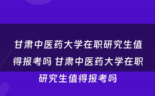 甘肃中医药大学在职研究生值得报考吗 甘肃中医药大学在职研究生值得报考吗