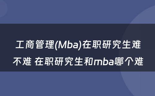 工商管理(Mba)在职研究生难不难 在职研究生和mba哪个难