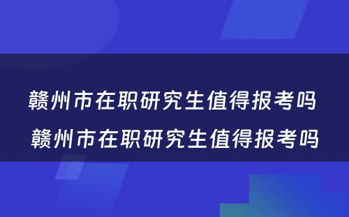 赣州市在职研究生值得报考吗 赣州市在职研究生值得报考吗