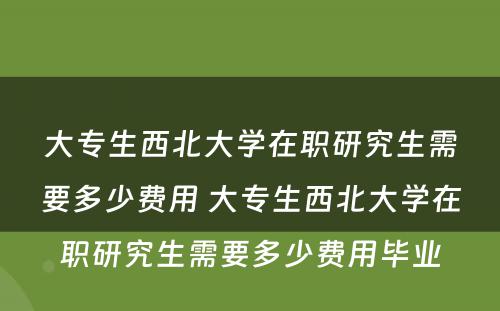 大专生西北大学在职研究生需要多少费用 大专生西北大学在职研究生需要多少费用毕业