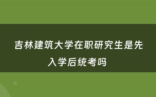 吉林建筑大学在职研究生是先入学后统考吗 