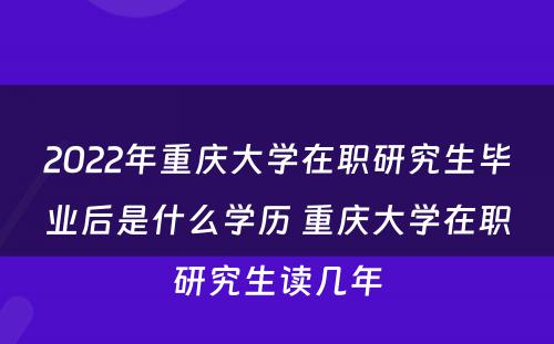 2022年重庆大学在职研究生毕业后是什么学历 重庆大学在职研究生读几年