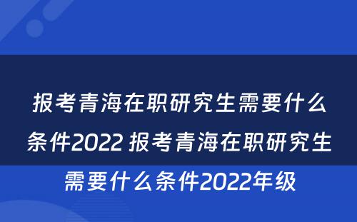 报考青海在职研究生需要什么条件2022 报考青海在职研究生需要什么条件2022年级