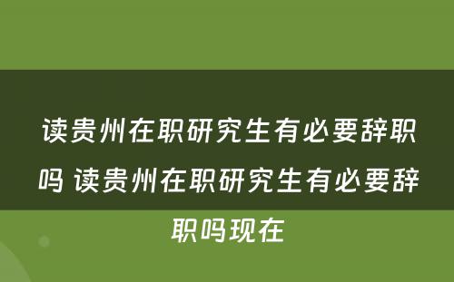 读贵州在职研究生有必要辞职吗 读贵州在职研究生有必要辞职吗现在