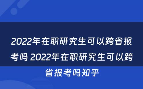 2022年在职研究生可以跨省报考吗 2022年在职研究生可以跨省报考吗知乎