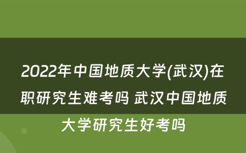 2022年中国地质大学(武汉)在职研究生难考吗 武汉中国地质大学研究生好考吗