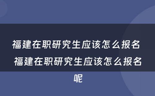 福建在职研究生应该怎么报名 福建在职研究生应该怎么报名呢