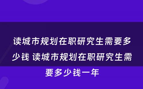 读城市规划在职研究生需要多少钱 读城市规划在职研究生需要多少钱一年