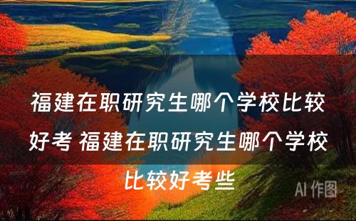 福建在职研究生哪个学校比较好考 福建在职研究生哪个学校比较好考些