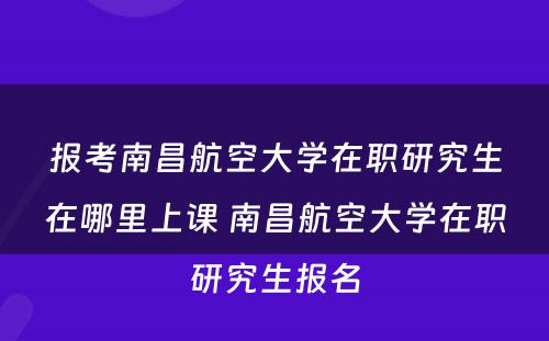 报考南昌航空大学在职研究生在哪里上课 南昌航空大学在职研究生报名