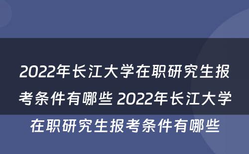 2022年长江大学在职研究生报考条件有哪些 2022年长江大学在职研究生报考条件有哪些