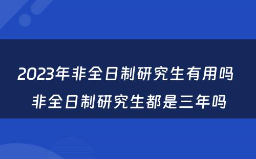 2023年非全日制研究生有用吗 非全日制研究生都是三年吗