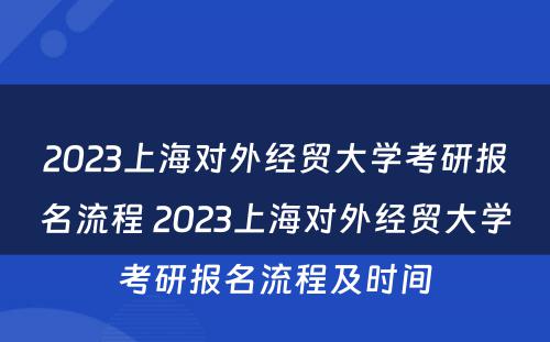 2023上海对外经贸大学考研报名流程 2023上海对外经贸大学考研报名流程及时间