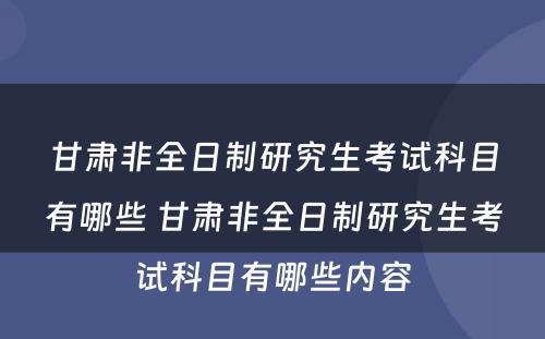 甘肃非全日制研究生考试科目有哪些 甘肃非全日制研究生考试科目有哪些内容