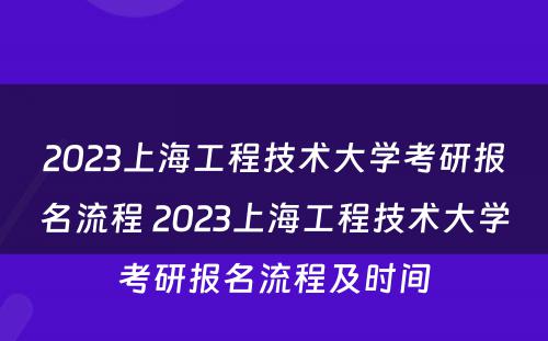 2023上海工程技术大学考研报名流程 2023上海工程技术大学考研报名流程及时间