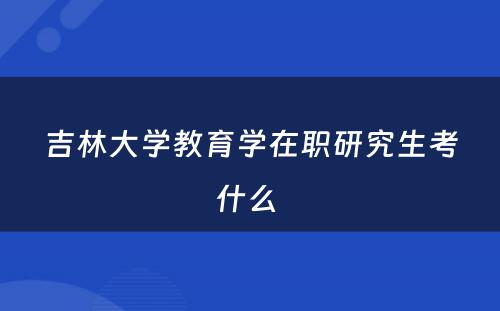 吉林大学教育学在职研究生考什么 