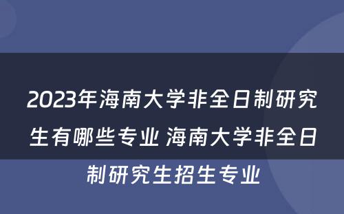 2023年海南大学非全日制研究生有哪些专业 海南大学非全日制研究生招生专业