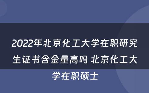 2022年北京化工大学在职研究生证书含金量高吗 北京化工大学在职硕士