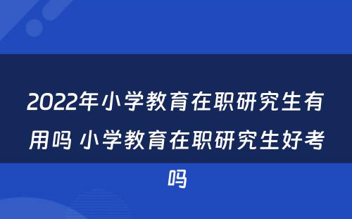 2022年小学教育在职研究生有用吗 小学教育在职研究生好考吗