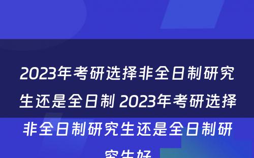 2023年考研选择非全日制研究生还是全日制 2023年考研选择非全日制研究生还是全日制研究生好