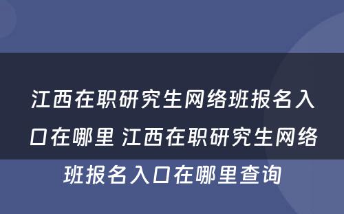 江西在职研究生网络班报名入口在哪里 江西在职研究生网络班报名入口在哪里查询