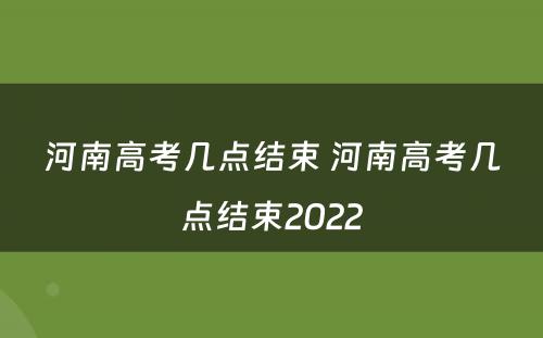 河南高考几点结束 河南高考几点结束2022