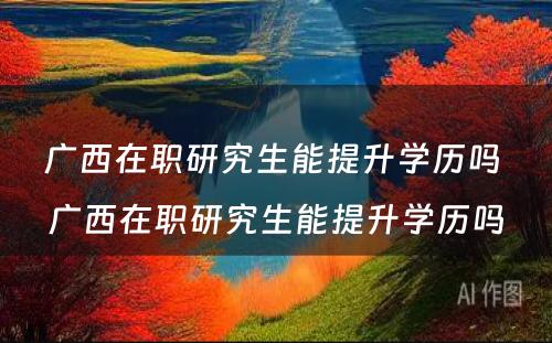 广西在职研究生能提升学历吗 广西在职研究生能提升学历吗