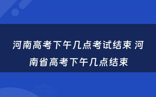 河南高考下午几点考试结束 河南省高考下午几点结束