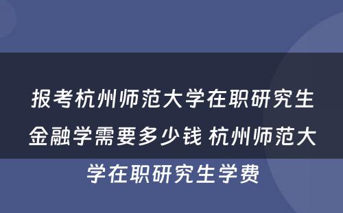 报考杭州师范大学在职研究生金融学需要多少钱 杭州师范大学在职研究生学费